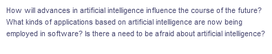 How will advances in artificial intelligence influence the course of the future?
What kinds of applications based on artificial intelligence are now being
employed in software? Is there a need to be afraid about artificial intelligence?