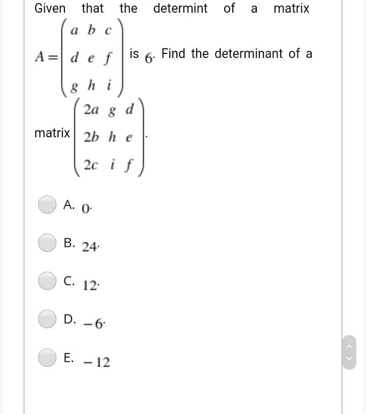 a
matrix
Given
that the determint of
a b c
A = def
is 6. Find the determinant of a
8 h i
2а g
d
matrix 2bhe
20 i
A. 0.
В. 24:
C. 12:
D. -6
E. - 12
