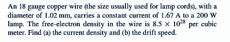 An 18 gauge copper wire (the size usually used for lamp cords), with a
diameter of 1.02 mm, carries a constant current of 1.67 A to a 200 W
lamp. The free-electron density in the wire is 8.5 x 1028 per cubic
meter. Find (a) the current density and (b) the drift speed.