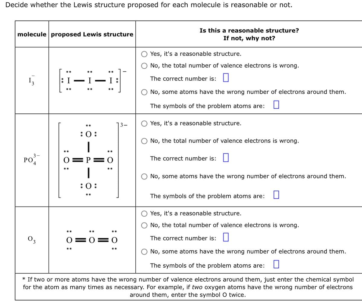 Decide whether the Lewis structure proposed for each molecule is reasonable or not.
molecule proposed Lewis structure
Im
3-
PO 4
8-1-8
wo
:O:
:0:
:0:
: 0:
Is this a reasonable structure?
If not, why not?
0 0 0
Yes, it's a reasonable structure.
No, the total number of valence electrons is wrong.
The correct number is:
No, some atoms have the wrong number of electrons around them.
The symbols of the problem atoms are:
Yes, it's a reasonable structure.
No, the total number of valence electrons is wrong.
The correct number is:
O No, some atoms have the wrong number of electrons around them.
Yes, it's a reasonable structure.
No, the total number of valence electrons is wrong.
The correct number is:
No, some atoms have the wrong number of electrons around them.
The symbols of the problem atoms are:
* If two or more atoms have the wrong number of valence electrons around them, just enter the chemical symbol
for the atom as many times as necessary. For example, if two oxygen atoms have the wrong number of electrons
around them, enter the symbol O twice.
The symbols of the problem atoms are: