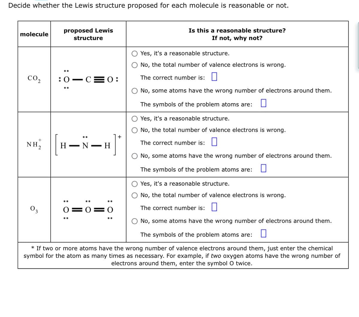 Decide whether the Lewis structure proposed for each molecule is reasonable or not.
molecule
CO₂
+
NH₂
proposed Lewis
structure
03
:0 C 0:
Yes, it's a reasonable structure.
No, the total number of valence electrons is wrong.
The correct number is:
No, some atoms have the wrong number of electrons around them.
The symbols of the problem atoms are:
Yes, it's a reasonable structure.
No, the total number of valence electrons is wrong.
The correct number is:
No, some atoms have the wrong number of electrons around them.
The symbols of the problem atoms are:
* If two or more atoms have the wrong number of valence electrons around them, just enter the chemical
symbol for the atom as many times as necessary. For example, if two oxygen atoms have the wrong number of
electrons around them, enter the symbol O twice.
|[H-N-H]
Η
: 0:
O:
Is this a reasonable structure?
If not, why not?
:O:
Yes, it's a reasonable structure.
No, the total number of valence electrons is wrong.
The correct number is:
No, some atoms have the wrong number of electrons around them.
The symbols of the problem atoms are: