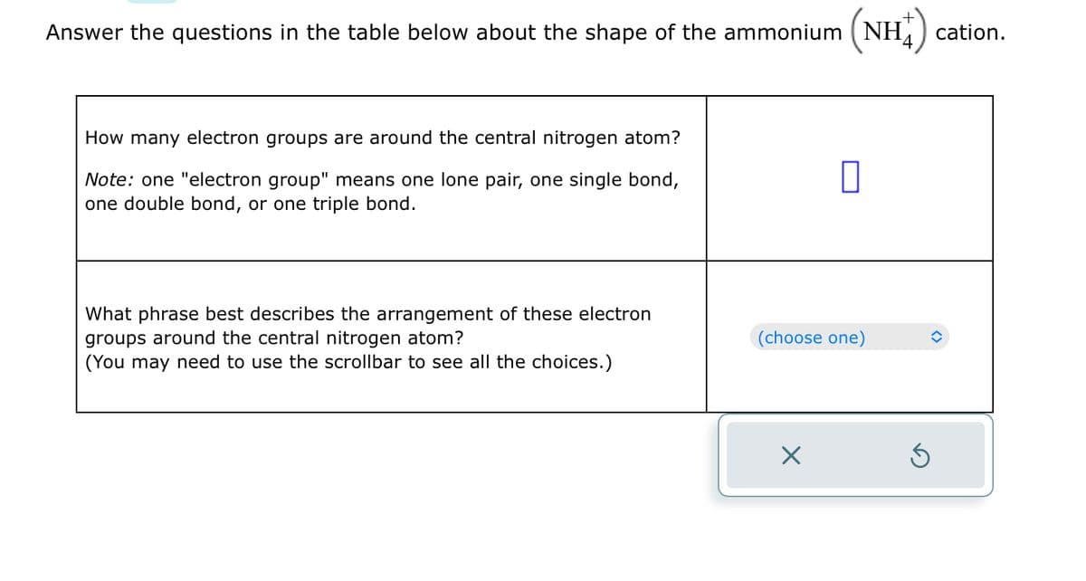 Answer the questions in the table below about the shape of the ammonium (NH) cation.
(NH+)
How many electron groups are around the central nitrogen atom?
Note: one "electron group" means one lone pair, one single bond,
one double bond, or one triple bond.
What phrase best describes the arrangement of these electron
groups around the central nitrogen atom?
(You may need to use the scrollbar to see all the choices.)
0
(choose one)
X
Ś