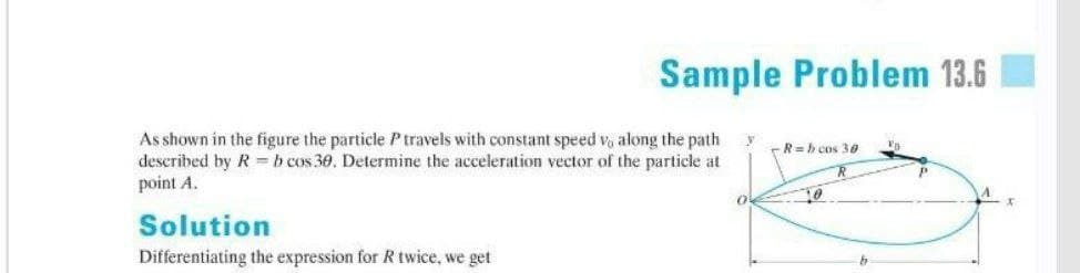 Sample Problem 13.6
As shown in the figure the particle Ptravels with constant speed v, along the path
described by R =b cos 30. Determine the acceleration vector of the particle at
point A.
-R= h cos 30
A
Solution
Differentiating the expression for R twice, we get
