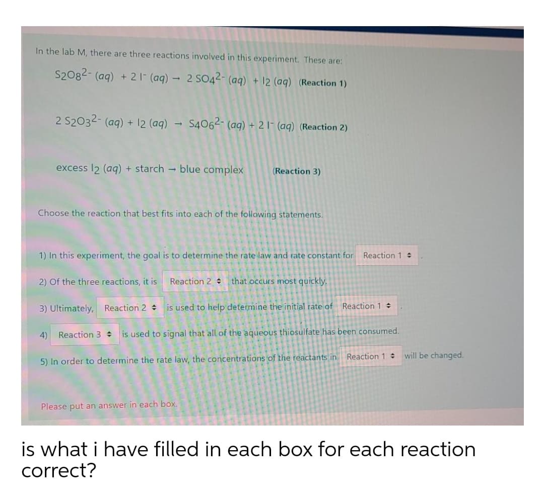 In the lab M, there are three reactions involved in this experiment. These are:
S2082- (aq) + 2 1- (aq) - 2 SO42- (aq) + 12 (aq) (Reaction 1)
2 S2032- (aq) + 12 (aq) - S4062- (aq) + 2 l- (aq) (Reaction 2)
excess I2 (aq) + starch - blue complex
(Reaction 3)
Choose the reaction that best fits into each of the following statements.
1) In this experiment, the goal is to determine the rate law and rate constant for Reaction 1 :
2) Of the three reactions, it is
Reaction 2 that occurs most quickly.
3) Ultimately, Reaction 2 :
is used to help determine the initial rate of Reaction 1
4)
Reaction 3 is used to signal that all of the aqueous thiosulfate has been consumed.
5) In order to determine the rate law, the concentrations of the reactants in Reaction 1 will be changed.
Please put an answer in each box.
is what i have filled in each box for each reaction
correct?
