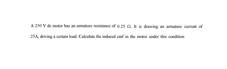 A 250 V dc motor has an armature resistance of 0.25 2. It is drawing an armature current of
25A, driving a certain load. Calculate the induced emf in the motor under this condition