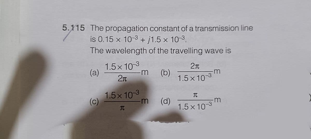 5.115 The propagation constant of a transmission line
is 0.15 x 10-3+j1.5 x 10-³.
The wavelength of the travelling wave is
(a)
(c)
1.5×103
2₁
1.5×103
T
·m (b)
-m (d)
2π
1.5×10-3
TC
1.5x10-3
·m
-m