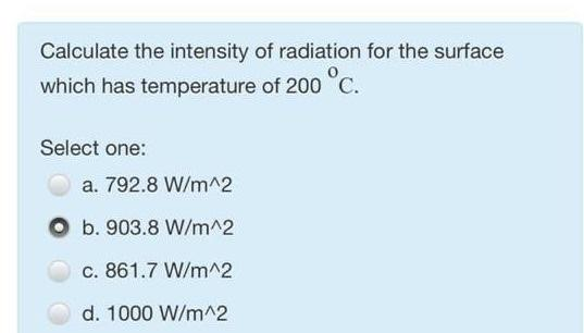 Calculate the intensity of radiation for the surface
which has temperature of 200 °C.
Select one:
a. 792.8 W/m^2
b. 903.8 W/m^2
c. 861.7 W/m^2
d. 1000 W/m^2