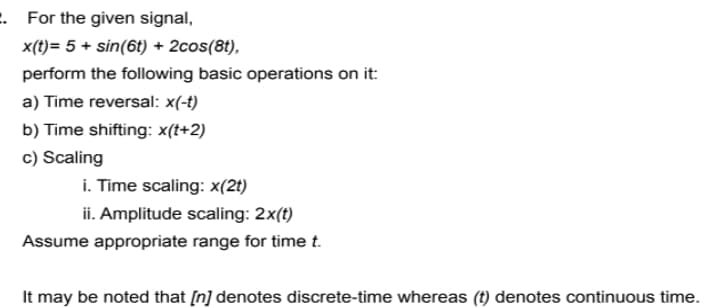 . For the given signal,
x(t)= 5 + sin(6t) + 2cos(8t),
perform the following basic operations on it:
a) Time reversal: x(-t)
b) Time shifting: x(t+2)
c) Scaling
i. Time scaling: x(2t)
ii. Amplitude scaling: 2x(t)
Assume appropriate range for timet.
It may be noted that [n] denotes discrete-time whereas (t) denotes continuous time.
