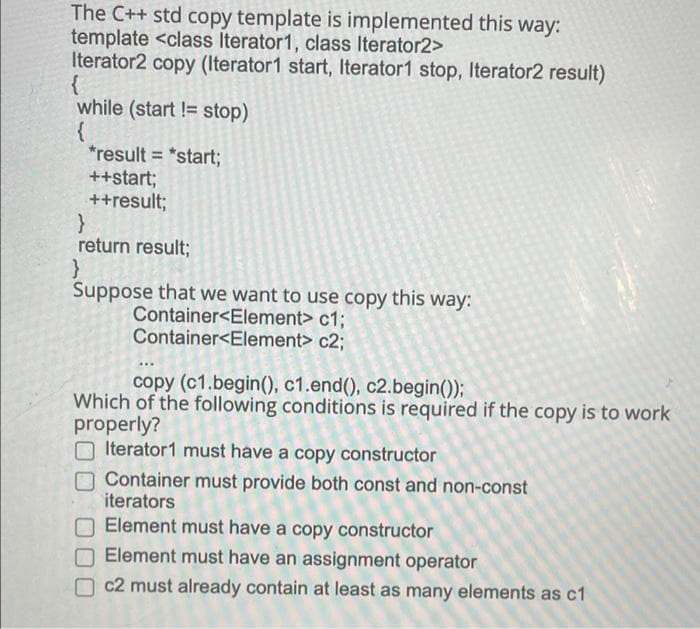 The C++ std copy template is implemented this way:
template <class Iterator1, class Iterator2>
Iterator2 copy (Iterator1 start, Iterator1 stop, Iterator2 result)
while (start != stop)
{
*result = *start3;
++start;
++result;
%3D
return result;
Suppose that we want to use copy this way:
Container<Element> c1;
Container<Element> c2;
copy (c1.begin(), c1.end(), c2.begin());
Which of the following conditions is required if the copy is to work
properly?
Iterator1 must have a copy constructor
Container must provide both const and non-const
iterators
Element must have a copy constructor
Element must have an assignment operator
c2 must already contain at least as many elements as c1
