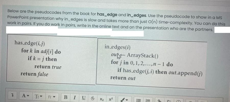 Below are the pseudocodes from the book for has_edge and in_edges. Use the pseudocode to show in a MS
PowerPoint presentation why in_edges is slow and takes more than just O(n) time-complexity. You can do this
work in pairs. If you do work in pairs, write in the online text and on the presentation who are the partners.
has edge(i,j)
for k in adj[i] do
if k = j then
in edges(i)
ou ArrayStack()
for j in 0,1,2,...,n – 1 do
if has edge(j, i) then out.append(j)
return true
return false
return out
A T
Fr
B
U S
X2
x2
