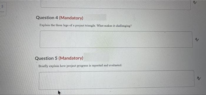 Question 4 (Mandatory)
Explain the three legs of a projeet triangle. What makes it challenging?
Question 5 (Mandatory)
Briefly explain how project progress is reported and evaluated.
