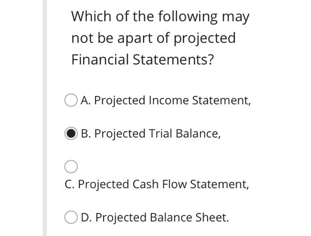 Which of the following may
not be apart of projected
Financial Statements?
A. Projected Income Statement,
B. Projected Trial Balance,
C. Projected Cash Flow Statement,
D. Projected Balance Sheet.
