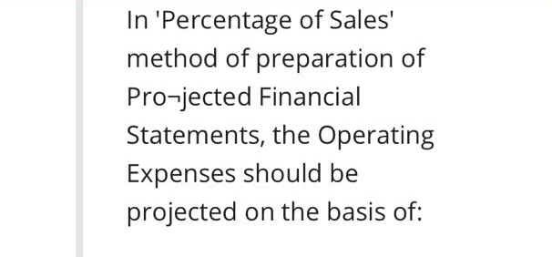 In 'Percentage of Sales'
method of preparation of
Pro-jected Financial
Statements, the Operating
Expenses should be
projected on the basis of:
