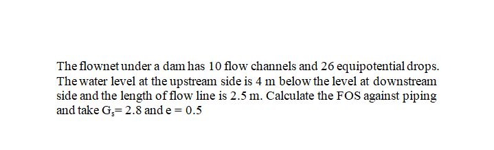 The flownet under a dam has 10 flow channels and 26 equipotential drops.
The water level at the upstream side is 4 m below the level at downstream
side and the length of flow line is 2.5 m. Calculate the FOS against piping
and take G,= 2.8 and e = 0.5
