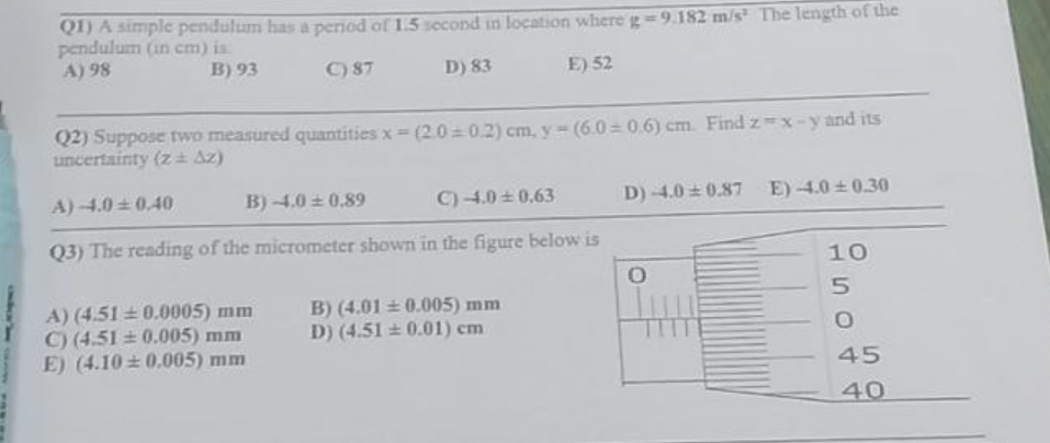 Q1) A simple pendulum has a period of 1.5 second in location where g -9.182 m/s The length of the
pendulum (in cm) is:
A) 98
B) 93
C) 87
D) 83
E) 52
Q2) Suppose two measured quantities x=(2.0=0.2) cm, y = (6.0=0.6) cm. Find z=x-y and its
uncertainty (z Az)
A)-4.0 0.40
B) -4.0 ± 0.89
C) -4.0±0.63
Q3) The reading of the micrometer shown in the figure below is
A) (4.51 0.0005) mm
C) (4.51 0.005) mm
E) (4.10 0.005) mm
B) (4.01±0.005) mm
D) (4.510.01) cm
D) -4.0 0.87 E) -4.0±0.30
O
10
5
O
45
40