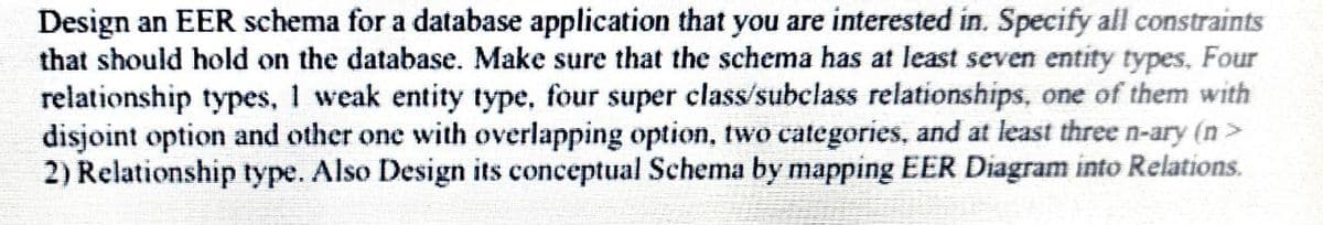 Design an EER schema for a database application that you are interested in. Specify all constraints
that should hold on the database. Make sure that the schema has at least seven entity types, Four
relationship types, I weak entity type, four super class/subclass relationships, one of them with
disjoint option and other one with overlapping option, two categories, and at least three n-ary (n>
2) Relationship type. Also Design its conceptual Schema by mapping EER Diagram into Relations.
