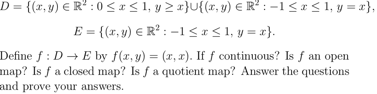 D = {(x, y) E R² :0 < x < 1, y > x}U{(x, y) E R² : –1 < x < 1, y = x},
E = {(x, y) E R² : -1 < x < 1, y = x}.
Define f : D → E by f(x,y) = (x, x). If ƒ continuous? Is f an open
map? Is f a closed map? Is f a quotient map? Answer the questions
and prove your answers.
