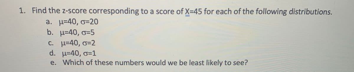 1. Find the z-score corresponding to a score of X=45 for each of the following distributions.
a. µ=40, o=2O
b. µ=40, o=5
C. =40, o=2
d. µ=40, o=1
e. Which of these numbers would we be least likely to see?
