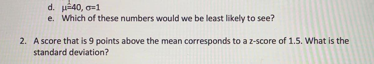 d. u÷40, o=1
e. Which of these numbers would we be least likely to see?
2. A score that is 9 points above the mean corresponds to a z-score of 1.5. What is the
standard deviation?
