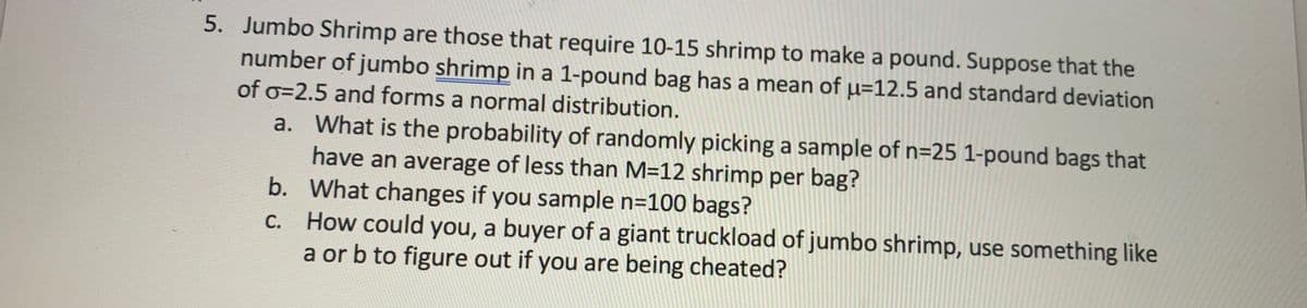 5. Jumbo Shrimp are those that require 10-15 shrimp to make a pound. Suppose that the
number of jumbo shrimp in a 1-pound bag has a mean of u=12.5 and standard deviation
of o=2.5 and forms a normal distribution.
a. What is the probability of randomly picking a sample of n=25 1-pound bags that
have an average of less than M=12 shrimp per bag?
b. What changes if you sample n=100 bags?
c. How could you, a buyer of a giant truckload of jumbo shrimp, use something like
a or b to figure out if you are being cheated?
С.
