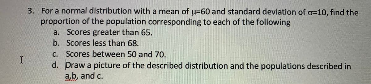 3. For a normal distribution with a mean of u=60 and standard deviation of o3D10, find the
proportion of the population corresponding to each of the following
a. Scores greater than 65.
b. Scores less than 68.
c. Scores between 50 and 70.
d. Draw a picture of the described distribution and the populations described in
a,b, and c.
