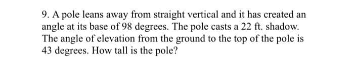 9. A pole leans away from straight vertical and it has created an
angle at its base of 98 degrees. The pole casts a 22 ft. shadow.
The angle of elevation from the ground to the top of the pole is
43 degrees. How tall is the pole?