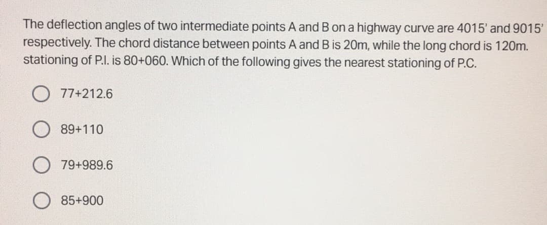 The deflection angles of two intermediate points A and B on a highway curve are 4015' and 9015'
respectively. The chord distance between points A and B is 20m, while the long chord is 120m.
stationing of P.I. is 80+060. Which of the following gives the nearest stationing of P.C.
77+212.6
89+110
79+989.6
85+900