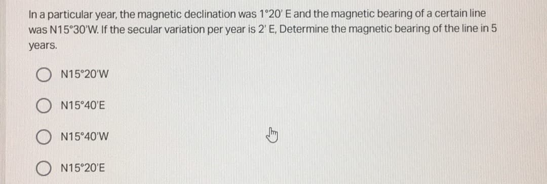 In a particular year, the magnetic declination was 1°20' E and the magnetic bearing of a certain line
was N15°30'W. If the secular variation per year is 2' E, Determine the magnetic bearing of the line in 5
years.
N15°20'W
N15°40'E
N15°40'W
N15°20'E