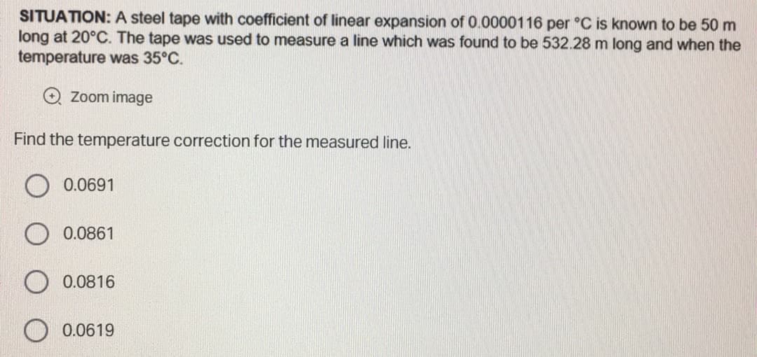 SITUATION: A steel tape with coefficient of linear expansion of 0.0000116 per °C is known to be 50 m
long at 20°C. The tape was used to measure a line which was found to be 532.28 m long and when the
temperature was 35°C.
Zoom image
Find the temperature correction for the measured line.
0.0691
0.0861
0.0816
0.0619