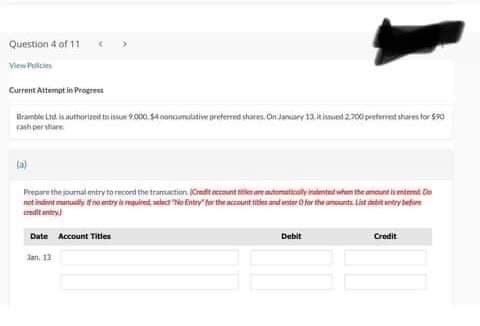 Question 4 of 11
View Policies
Current Attempt in Progress
Bramble Ltd is authorized tissue 9.000.54 conciutative preferred shares. On January 13 tisued 2.700 press for 50
cash per share
Prepare the journal entry to record the transaction (Credit eccount sites are tomatically intented when the tit
netindent many no entry is requirente No Entry for the account tities and ster O for the amounts List deref
Date Account Titles
Jan. 13
Debit
Credit