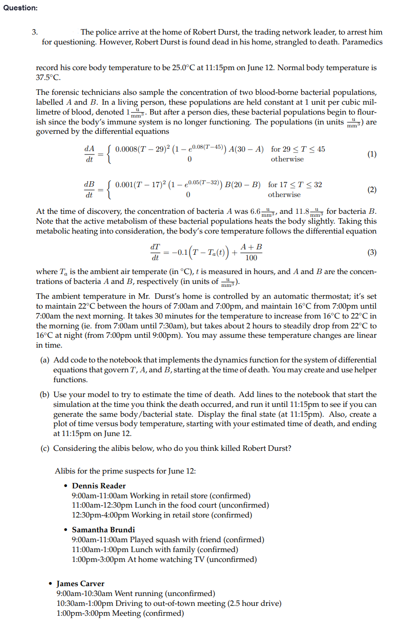 Question:
3.
The police arrive at the home of Robert Durst, the trading network leader, to arrest him
for questioning. However, Robert Durst is found dead in his home, strangled to death. Paramedics
record his core body temperature to be 25.0°C at 11:15pm on June 12. Normal body temperature is
37.5°C.
The forensic technicians also sample the concentration of two blood-borne bacterial populations,
labelled A and B. In a living person, these populations are held constant at 1 unit per cubic mil-
limetre of blood, denoted 1. But after a person dies, these bacterial populations begin to flour-
ish since the body's immune system is no longer functioning. The populations (in units) are
governed by the differential equations
dA 0.0008(T29)2 (1-e0.08(T-45)) A(30-A) for 29 ≤ T ≤ 45
{
dt
0
otherwise
dB
dt
0.001 (T-17)² (1-e0.05(T-32)) B(20 − B) for 17 ≤ T ≤ 32
0
otherwise
dT
= -0.
dt
mm3
At the time of discovery, the concentration of bacteria A was 6.6, and 11.8 for bacteria B.
Note that the active metabolism of these bacterial populations heats the body slightly. Taking this
metabolic heating into consideration, the body's core temperature follows the differential equation
-0.1 (T-Ta(t))+
A + B
100
(1)
where To is the ambient air temperate (in °C), t is measured in hours, and A and B are the concen-
trations of bacteria A and B, respectively (in units of).
Alibis for the prime suspects for June 12:
• Dennis Reader
(2)
The ambient temperature in Mr. Durst's home is controlled by an automatic thermostat; it's set
to maintain 22°C between the hours of 7:00am and 7:00pm, and maintain 16°C from 7:00pm until
7:00am the next morning. It takes 30 minutes for the temperature to increase from 16°C to 22°C in
the morning (ie. from 7:00am until 7:30am), but takes about 2 hours to steadily drop from 22°C to
16°C at night (from 7:00pm until 9:00pm). You may assume these temperature changes are linear
in time.
(a) Add code to the notebook that implements the dynamics function for the system of differential
equations that govern T, A, and B, starting at the time of death. You may create and use helper
functions.
9:00am-11:00am Working in retail store (confirmed)
11:00am-12:30pm Lunch in the food court (unconfirmed)
12:30pm-4:00pm Working in retail store (confirmed)
(3)
(b) Use your model to try to estimate the time of death. Add lines to the notebook that start the
simulation at the time you think the death occurred, and run it until 11:15pm to see if you can
generate the same body/bacterial state. Display the final state (at 11:15pm). Also, create a
plot of time versus body temperature, starting with your estimated time of death, and ending
at 11:15pm on June 12.
(c) Considering the alibis below, who do you think killed Robert Durst?
• Samantha Brundi
9:00am-11:00am Played squash with friend (confirmed)
11:00am-1:00pm Lunch with family (confirmed)
1:00pm-3:00pm At home watching TV (unconfirmed)
• James Carver
9:00am-10:30am Went running (unconfirmed)
10:30am-1:00pm Driving to out-of-town meeting (2.5 hour drive)
1:00pm-3:00pm Meeting (confirmed)