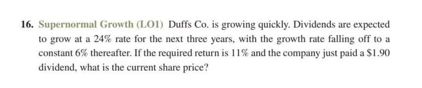 16. Supernormal Growth (L01) Duffs Co. is growing quickly. Dividends are expected
to grow at a 24% rate for the next three years, with the growth rate falling off to a
constant 6% thereafter. If the required return is 11% and the company just paid a $1.90
dividend, what is the current share price?