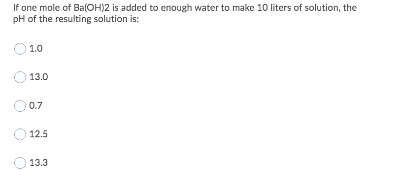 If one mole of Ba(OH)2 is added to enough water to make 10 liters of solution, the
pH of the resulting solution is:
1.0
13.0
0.7
12.5
13.3
