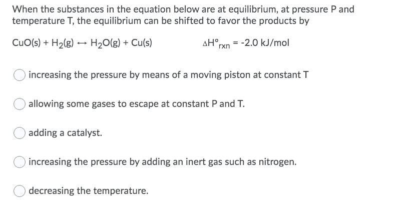 When the substances in the equation below are at equilibrium, at pressure P and
temperature T, the equilibrium can be shifted to favor the products by
CuO(s) + H2(g) → H2O(g) + Cu(s)
AH°rxn = -2.0 kJ/mol
increasing the pressure by means of a moving piston at constant T
allowing some gases to escape at constant P and T.
adding a catalyst.
increasing the pressure by adding an inert gas such as nitrogen.
decreasing the temperature.
