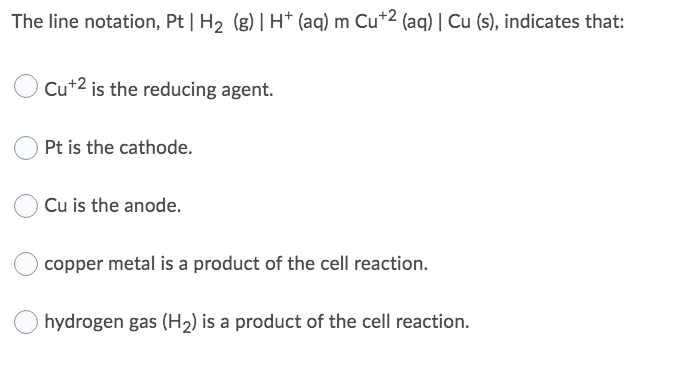 The line notation, Pt | H2 (g) | H+ (aq) m Cu*2 (aq) | Cu (s), indicates that:
Cu+2 is the reducing agent.
Pt is the cathode.
Cu is the anode.
copper metal is a product of the cell reaction.
hydrogen gas (H2) is a product of the cell reaction.
