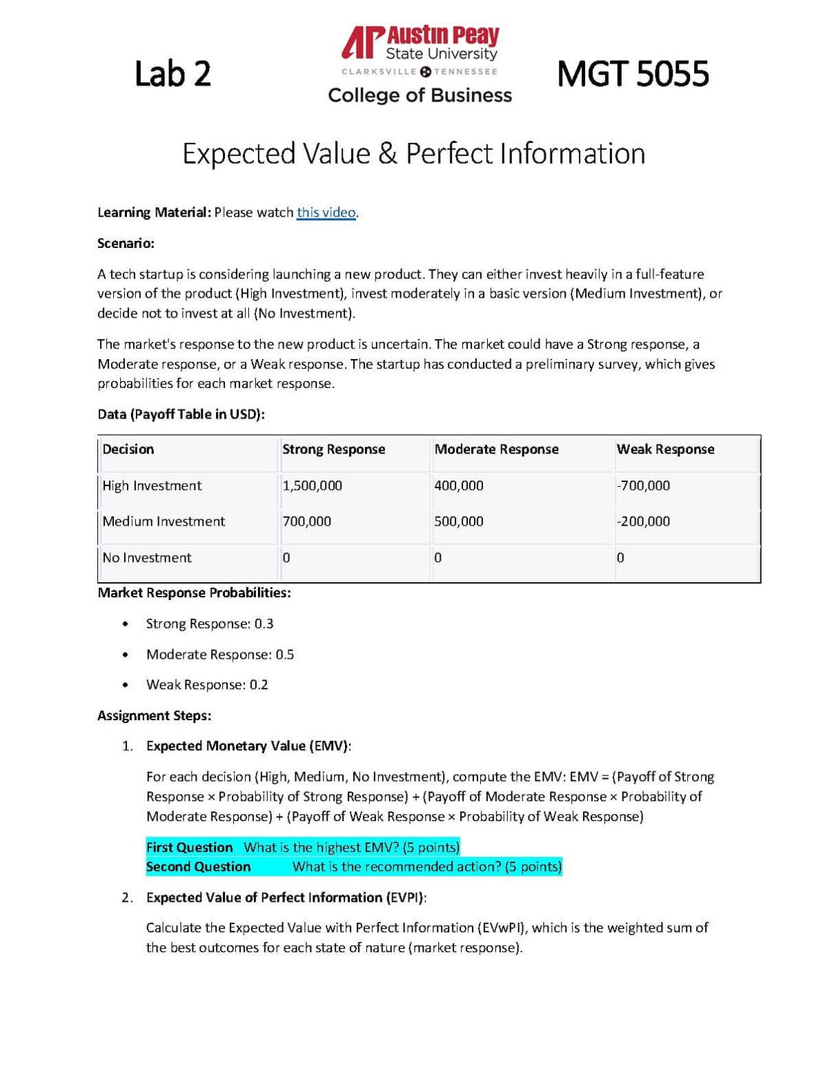Lab 2
AP Austin Peay
State University
CLARKSVILLE TENNESSEE
College of Business
MGT 5055
Expected Value & Perfect Information
Learning Material: Please watch this video.
Scenario:
A tech startup is considering launching a new product. They can either invest heavily in a full-feature
version of the product (High Investment), invest moderately in a basic version (Medium Investment), or
decide not to invest at all (No Investment).
The market's response to the new product is uncertain. The market could have a Strong response, a
Moderate response, or a Weak response. The startup has conducted a preliminary survey, which gives
probabilities for each market response.
Data (Payoff Table in USD):
Decision
High Investment
Medium Investment
No Investment
Strong Response
Moderate Response
Weak Response
1,500,000
400,000
-700,000
700,000
500,000
-200,000
10
0
0
Market Response Probabilities:
•
Strong Response: 0.3
Moderate Response: 0.5
•
Weak Response: 0.2
Assignment Steps:
1. Expected Monetary Value (EMV):
For each decision (High, Medium, No Investment), compute the EMV: EMV = (Payoff of Strong
Response × Probability of Strong Response) + (Payoff of Moderate Response × Probability of
Moderate Response) + (Payoff of Weak Response x Probability of Weak Response)
First Question What is the highest EMV? (5 points)
Second Question
What is the recommended action? (5 points)
2. Expected Value of Perfect Information (EVPI):
Calculate the Expected Value with Perfect Information (EVWPI), which is the weighted sum of
the best outcomes for each state of nature (market response).