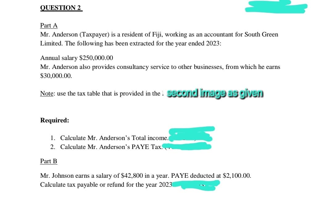 QUESTION 2
Part A
Mr. Anderson (Taxpayer) is a resident of Fiji, working as an accountant for South Green
Limited. The following has been extracted for the year ended 2023:
Annual salary $250,000.00
Mr. Anderson also provides consultancy service to other businesses, from which he earns
$30,000.00.
Note: use the tax table that is provided in the 1 second image as given
Required:
1. Calculate Mr. Anderson's Total income.
2. Calculate Mr. Anderson's PAYE Tax.、
Part B
Mr. Johnson earns a salary of $42,800 in a year. PAYE deducted at $2,100.00.
Calculate tax payable or refund for the year 2023