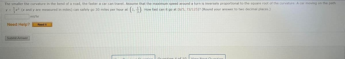 The smaller the curvature in the bend of a road, the faster a car can travel. Assume that the maximum speed around a turn is inversely proportional to the square root of the curvature. A car moving on the path
= x3 (x and y are measured in miles) can safely go 30 miles per hour at (1, ). How fast can it go at (6/5, 72/125)? (Round your answer to two decimal places.)
mi/hr
Need Help?
Read It
Submit Answer
Ouection
Ouostion 4 of 10
View Nlext Ouestion
