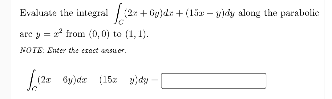 Evaluate the integral
(2x + 6y)dx + (15x – y)dy along the parabolic
-x² from (0,0) to (1, 1).
arc y =
NOTE: Enter the exact answer.
| (2x + 6y)da + (15x – y)dy =
