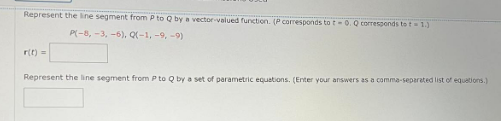 Represent the line segment from P to Q by a vector-valued function. (P corresponds to t-0. Q corresponds to t = 1.)
P(-8, -3, -6), Q(-1, -9, -9)
r(t) =
Represent the line segment from P to Q by a set of parametric equations. (Enter your answers as a comma-separated list of equations.)
