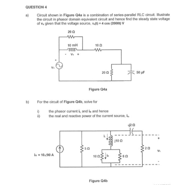 QUESTION 4
Circuit shown in Figure Q4a is a combination of series-parallel RLC circuit. Illustrate
the circuit in phasor domain equivalent circuit and hence find the steady state voltage
of v. given that the voltage source, v.(t) = 4 cos (2000) V
a)
b)
i)
ii)
2012
www
10 mH
vooor
is = 10/90 A
Vs+
For the circuit of Figure Q4b, solve for
10 02
www
ww
Figure Q4a
the phasor current it, and in and hence
the real and reactive power of the current source, is.
2002
102
Figure Q4b
eeee
j100
-20
50 µF
Vi