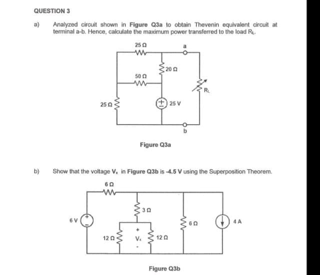 QUESTION 3
Analyzed circuit shown in Figure Q3a to obtain Thevenin equivalent circuit at
terminal a-b. Hence, calculate the maximum power transferred to the load R..
250
a)
b)
2502
6 V
www
50 2
12 02
Show that the voltage V, in Figure Q3b is -4.5 V using the Superposition Theorem.
60
20 22
Figure Q3a
V₂
a
25 V
1202
ww
Figure Q3b
RL
602
4 A