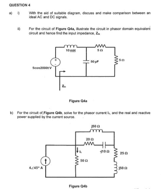 QUESTION 4
-)
With the aid of suitable diagram, discuss and make comparison between an
ideal AC and DC signals.
For the circuit of Figure Q4a, illustrate the circuit in phasor domain equivalent
circuit and hence find the input impedance, Zn
5cos2000t V
4/45° A
m
10 mH
↑
Figure Q4a
b) For the circuit of Figure Q4b, solve for the phasor current Is, and the real and reactive
power supplied by the current source.
ww
k
ww
50
50 2
50 μF
Figure Q4b
2012
un
150 2
ww
-1102
2502
150 Ω