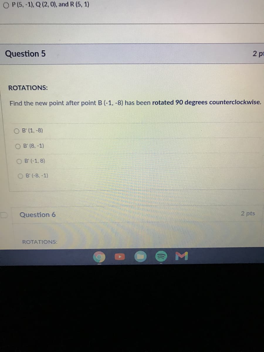P (5, -1), Q (2, 0), and R (5, 1)
Question 5
2 pt
ROTATIONS:
Find the new point after point B (-1, -8) has been rotated 90 degrees counterclockwise.
O B' (1, -8)
O B' (8, -1)
O B' (-1, 8)
O B' (-8, -1)
Question 6
2 pts
ROTATIONS:
M
