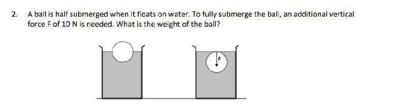 2. A ball is half submerged when it floats on water. To fully submerge the ball, an additional vertical
force F of 10 N is needed. What is the weight of the ball?
