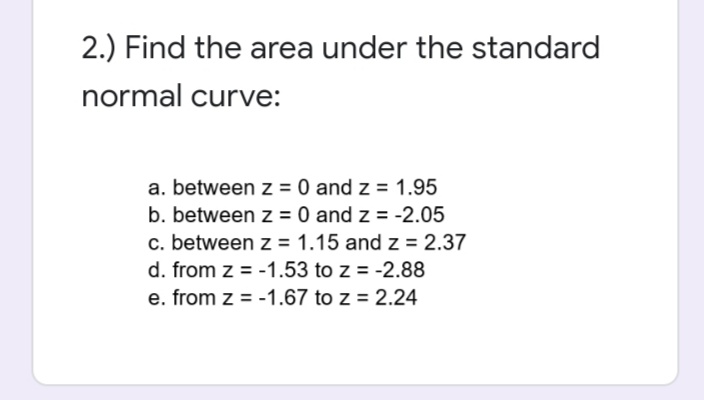 2.) Find the area under the standard
normal curve:
a. between z = 0 and z = 1.95
b. between z = 0 and z = -2.05
c. between z = 1.15 and z = 2.37
d. from z = -1.53 to z = -2.88
e. from z = -1.67 to z = 2.24
