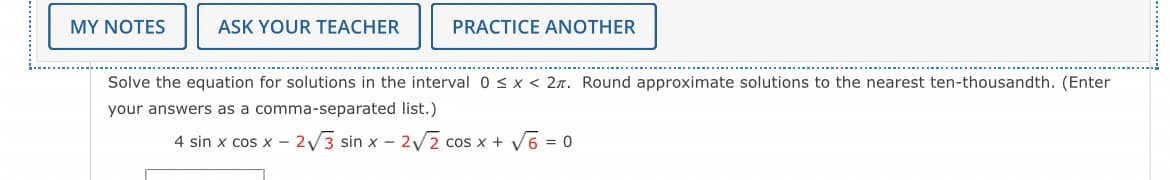 MY NOTES
ASK YOUR TEACHER
PRACTICE ANOTHER
Solve the equation for solutions in the interval 0 < x < 2. Round approximate solutions to the nearest ten-thousandth. (Enter
your answers as a comma-separated list.)
4 sin x cos x - 2√3 sin x - 2√2 cos x + √6 = 0