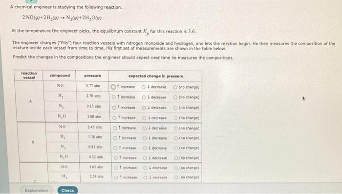 A chemical engineer is studying the following reaction:
2NO(9)+2H,(9) – N;(9)+2H,0(9)
At the temperature the engineer picks, the equilibrium constant K for this reaction is 3.6.
The engineer charges ("fills") four reaction vessels with nitrogen monoxide and hydrogen, and lets the reaction begin. He then measures the composition of the
mixture inside each vessel from time to time. His first set of measurements are shown in the table below.
Predict the changes in the compositions the engineer should expect next time he measures the compositions.
reaction
vessel
compound
expected change in pressure
pressure
NO
3.77 atm
O increase O I decrease O (no change)
2.70 stm
O f ncrease
I decrease
O (no change)
N,
9.15 atm
O t norease
O I decrease
O (ne change)
H,0
3.00 atm
O t ncrease
OI decrease
O (ne change)
NO
245 stm
of increase
OI decrease
O (ne change)
D stm
Ot ncrease
Oi decrease
O (mo change)
931 atm
Of increase
O decrease
O (no change)
H,0
432 m
Of increase
OI decrease
O (no change)
NO
365atm
Ot increase
Ol decrease
O (no change)
H,
258 atm
Of increase
OI decrease
O (no change)
Explanation
Check
