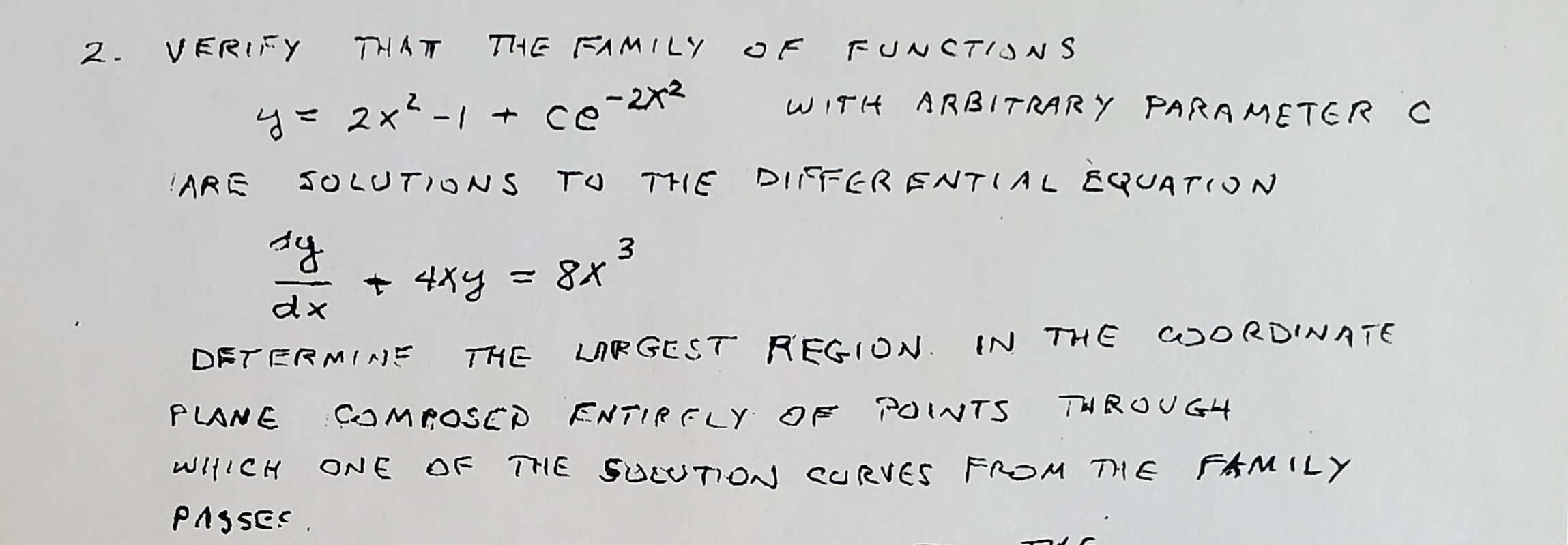 2. VERIFY THATT T7HE FAMILY OF FUNSTIJNS
y= 2x²-1 + ce
-212
WITH ARBITRARY PARAMETER C
!ARE
SOLUTIONS TO THE DIFFERENTIAL EQUATION
dy
+ 4xy
3
= 8X
dx
DETERMINE THE LARGEST REGION. IN THE WORDINATE
PLANE
COMPOSEP ENTIRFLY IF POINTS TH ROUGH
witICH ONE OF THE SuUTION SURVES FROM THE FAMILY
PAS SES.
