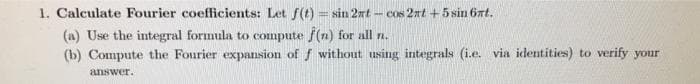 1. Calculate Fourier coefficients: Let f(t) = sin 2nt - cos 2nt +5 sin 6xt.
(a) Use the integral formula to compute f(n) for all n.
(b) Compute the Fourier expansion of f without using integrals (i.e. via identities) to verify your
answer.
